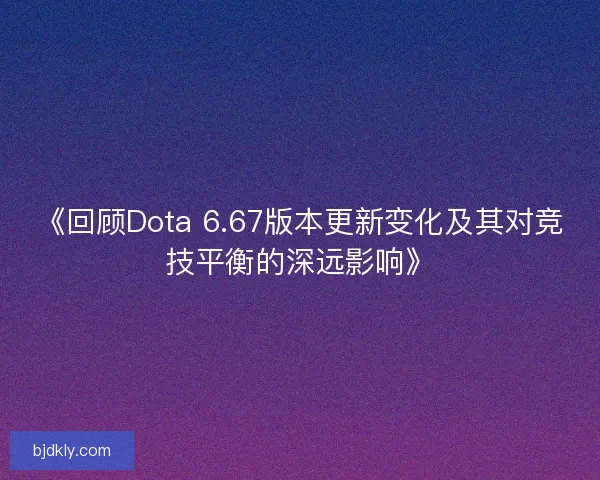 《回顾Dota 6.67版本更新变化及其对竞技平衡的深远影响》