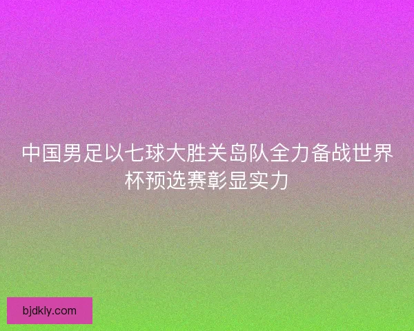 中国男足以七球大胜关岛队全力备战世界杯预选赛彰显实力