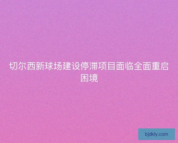 切尔西新球场建设停滞项目面临全面重启困境