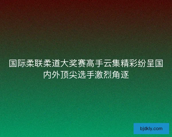 国际柔联柔道大奖赛高手云集精彩纷呈国内外顶尖选手激烈角逐