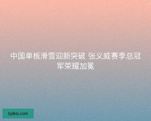 中国单板滑雪迎新突破 张义威赛季总冠军荣耀加冕