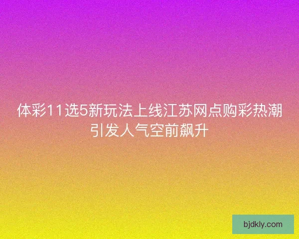 体彩11选5新玩法上线江苏网点购彩热潮引发人气空前飙升
